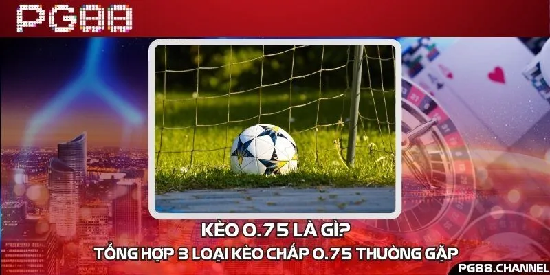 Kèo 0.75 là gì? Tổng hợp 3 loại kèo chấp 0.75 thường gặp 